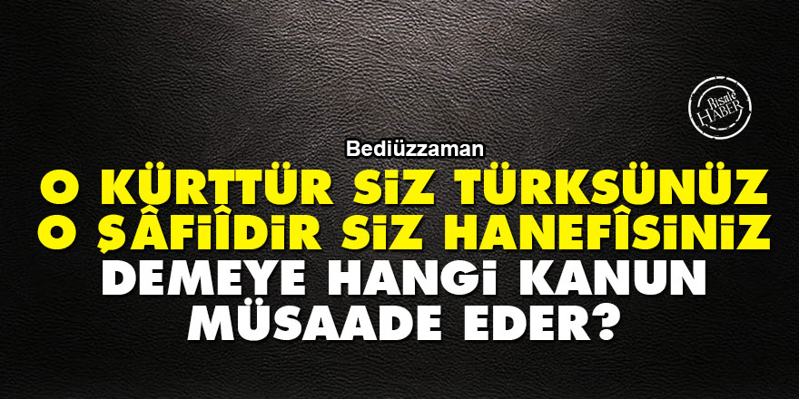 Bediüzzaman: 'O Kürttür siz Türksünüz, o Şâfiîdir siz Hanefîsiniz' demeye hangi kanun müsaade eder?