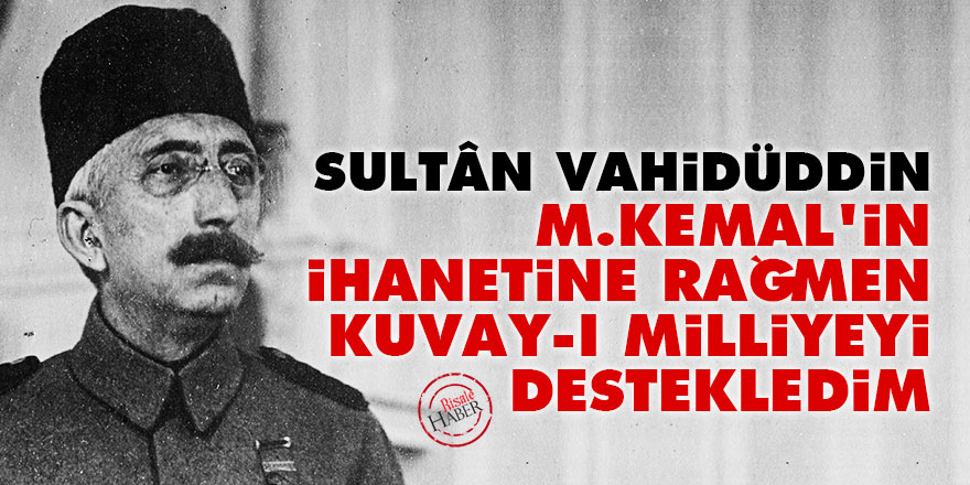 Sultân Vahidüddin: M.Kemal'in ihanetine rağmen Kuvay-ı Milliyeyi destekledim